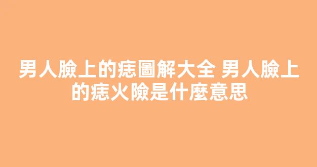 男人臉上的痣圖解大全 男人臉上的痣火險是什麼意思